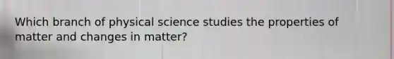 Which branch of physical science studies the properties of matter and changes in matter?