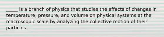 _____ is a branch of physics that studies the effects of changes in temperature, pressure, and volume on physical systems at the macroscopic scale by analyzing the collective motion of their particles.