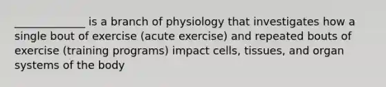 _____________ is a branch of physiology that investigates how a single bout of exercise (acute exercise) and repeated bouts of exercise (training programs) impact cells, tissues, and organ systems of the body