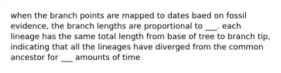 when the branch points are mapped to dates baed on fossil evidence, the branch lengths are proportional to ___. each lineage has the same total length from base of tree to branch tip, indicating that all the lineages have diverged from the common ancestor for ___ amounts of time