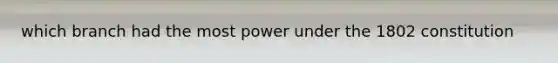 which branch had the most power under the 1802 constitution