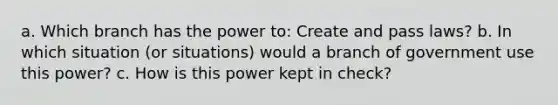 a. Which branch has the power to: Create and pass laws? b. In which situation (or situations) would a branch of government use this power? c. How is this power kept in check?