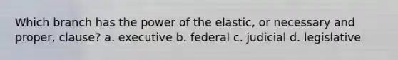 Which branch has the power of the elastic, or necessary and proper, clause? a. executive b. federal c. judicial d. legislative