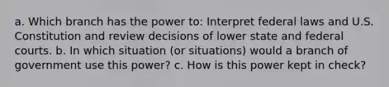 a. Which branch has the power to: Interpret federal laws and U.S. Constitution and review decisions of lower state and federal courts. b. In which situation (or situations) would a branch of government use this power? c. How is this power kept in check?