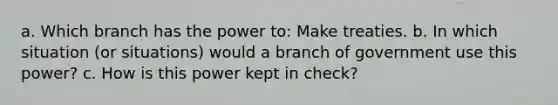 a. Which branch has the power to: Make treaties. b. In which situation (or situations) would a branch of government use this power? c. How is this power kept in check?