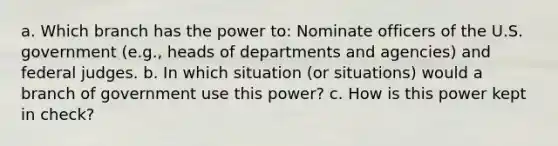 a. Which branch has the power to: Nominate officers of the U.S. government (e.g., heads of departments and agencies) and federal judges. b. In which situation (or situations) would a branch of government use this power? c. How is this power kept in check?