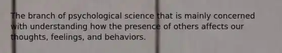 The branch of psychological science that is mainly concerned with understanding how the presence of others affects our thoughts, feelings, and behaviors.