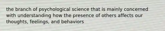 the branch of psychological science that is mainly concerned with understanding how the presence of others affects our thoughts, feelings, and behaviors