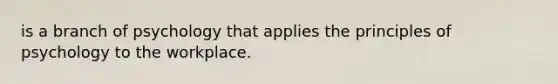 is a branch of psychology that applies the principles of psychology to the workplace.