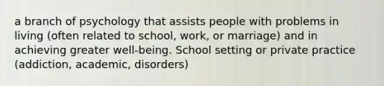 a branch of psychology that assists people with problems in living (often related to school, work, or marriage) and in achieving greater well-being. School setting or private practice (addiction, academic, disorders)