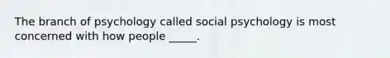 The branch of psychology called social psychology is most concerned with how people _____.