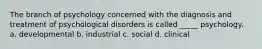 The branch of psychology concerned with the diagnosis and treatment of psychological disorders is called _____ psychology. a. developmental b. industrial c. social d. clinical