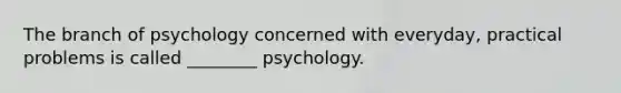 The branch of psychology concerned with everyday, practical problems is called ________ psychology.