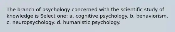 The branch of psychology concerned with the scientific study of knowledge is Select one: a. cognitive psychology. b. behaviorism. c. neuropsychology. d. humanistic psychology.