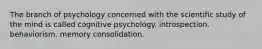 The branch of psychology concerned with the scientific study of the mind is called cognitive psychology. introspection. behaviorism. memory consolidation.