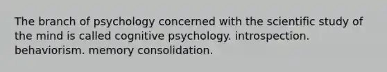 The branch of psychology concerned with the scientific study of the mind is called cognitive psychology. introspection. behaviorism. memory consolidation.