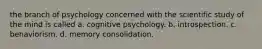 the branch of psychology concerned with the scientific study of the mind is called a. cognitive psychology. b. introspection. c. behaviorism. d. memory consolidation.