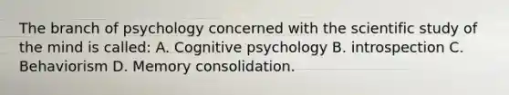 The branch of psychology concerned with the scientific study of the mind is called: A. Cognitive psychology B. introspection C. Behaviorism D. Memory consolidation.