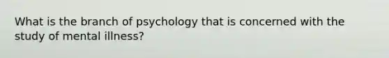 What is the branch of psychology that is concerned with the study of mental illness?