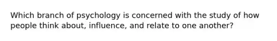 Which branch of psychology is concerned with the study of how people think about, influence, and relate to one another?