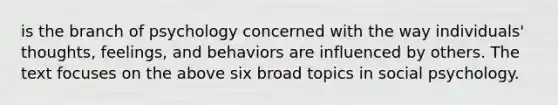 is the branch of psychology concerned with the way individuals' thoughts, feelings, and behaviors are influenced by others. The text focuses on the above six broad topics in social psychology.