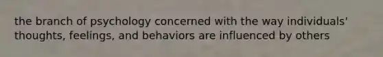 the branch of psychology concerned with the way individuals' thoughts, feelings, and behaviors are influenced by others