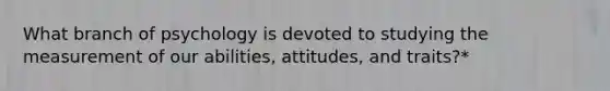 What branch of psychology is devoted to studying the measurement of our abilities, attitudes, and traits?*