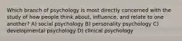 Which branch of psychology is most directly concerned with the study of how people think about, influence, and relate to one another? A) social psychology B) personality psychology C) developmental psychology D) clinical psychology