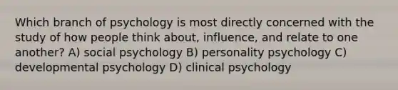 Which branch of psychology is most directly concerned with the study of how people think about, influence, and relate to one another? A) social psychology B) personality psychology C) developmental psychology D) clinical psychology