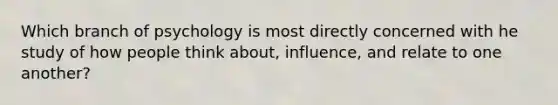 Which branch of psychology is most directly concerned with he study of how people think about, influence, and relate to one another?