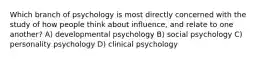 Which branch of psychology is most directly concerned with the study of how people think about influence, and relate to one another? A) developmental psychology B) social psychology C) personality psychology D) clinical psychology