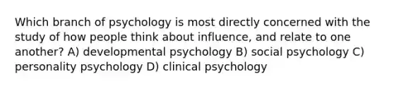 Which branch of psychology is most directly concerned with the study of how people think about influence, and relate to one another? A) developmental psychology B) social psychology C) personality psychology D) clinical psychology