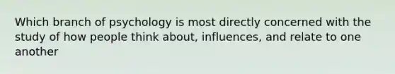 Which branch of psychology is most directly concerned with the study of how people think about, influences, and relate to one another