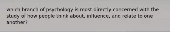 which branch of psychology is most directly concerned with the study of how people think about, influence, and relate to one another?