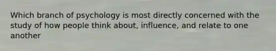 Which branch of psychology is most directly concerned with the study of how people think about, influence, and relate to one another