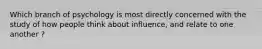 Which branch of psychology is most directly concerned with the study of how people think about influence, and relate to one another ?