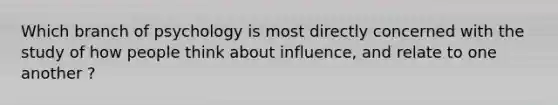 Which branch of psychology is most directly concerned with the study of how people think about influence, and relate to one another ?