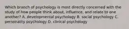 Which branch of psychology is most directly concerned with the study of how people think about, influence, and relate to one another? A. developmental psychology B. social psychology C. personality psychology D. clinical psychology