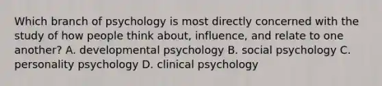 Which branch of psychology is most directly concerned with the study of how people think about, influence, and relate to one another? A. developmental psychology B. social psychology C. personality psychology D. clinical psychology