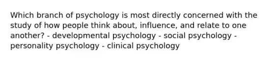 Which branch of psychology is most directly concerned with the study of how people think about, influence, and relate to one another? - developmental psychology - social psychology - personality psychology - clinical psychology