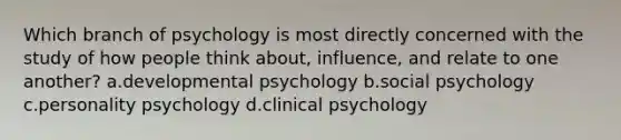 Which branch of psychology is most directly concerned with the study of how people think about, influence, and relate to one another? a.developmental psychology b.social psychology c.personality psychology d.clinical psychology