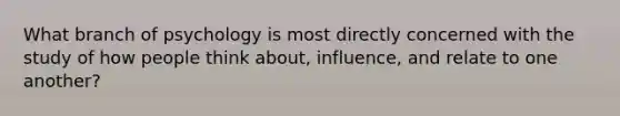 What branch of psychology is most directly concerned with the study of how people think about, influence, and relate to one another?