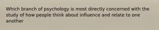 Which branch of psychology is most directly concerned with the study of how people think about influence and relate to one another