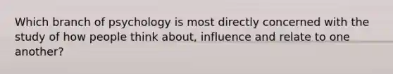 Which branch of psychology is most directly concerned with the study of how people think about, influence and relate to one another?