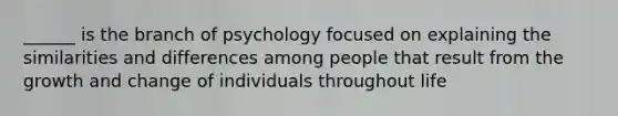 ______ is the branch of psychology focused on explaining the similarities and differences among people that result from the growth and change of individuals throughout life