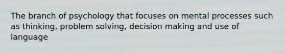 The branch of psychology that focuses on mental processes such as thinking, problem solving, decision making and use of language