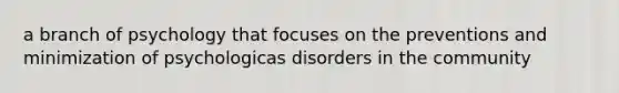 a branch of psychology that focuses on the preventions and minimization of psychologicas disorders in the community