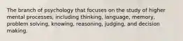 The branch of psychology that focuses on the study of higher mental processes, including thinking, language, memory, problem solving, knowing, reasoning, judging, and decision making.