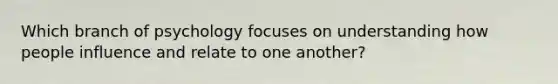 Which branch of psychology focuses on understanding how people influence and relate to one another?