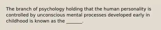 The branch of psychology holding that the human personality is controlled by unconscious mental processes developed early in childhood is known as the _______.